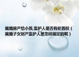 离婚房产给小孩,监护人是否有处置权（离婚子女财产监护人是怎样规定的呢）