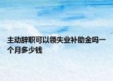 主动辞职可以领失业补助金吗一个月多少钱