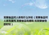 发酵食品对人体有什么坏处（发酵食品对人体有害吗,发酵食品有哪些,吃发酵食物的好处）