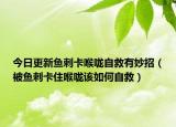 今日更新鱼刺卡喉咙自救有妙招（被鱼刺卡住喉咙该如何自救）