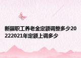 新疆职工养老金定额调整多少20222021年定额上调多少