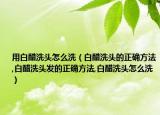 用白醋洗头怎么洗（白醋洗头的正确方法,白醋洗头发的正确方法,白醋洗头怎么洗）