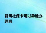 昆明社保卡可以异地办理吗