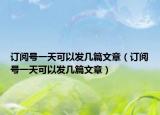 订阅号一天可以发几篇文章（订阅号一天可以发几篇文章）