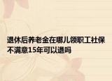 退休后养老金在哪儿领职工社保不满意15年可以退吗