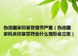 伪造国家印章罪情节严重（伪造国家机关印章罪符合什么情形会立案）