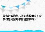 父亲行政拘留儿子能当教师吗（父亲行政拘留儿子能当警察吗）