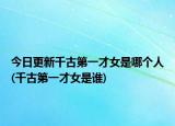 今日更新千古第一才女是哪个人(千古第一才女是谁)