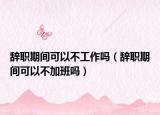 辞职期间可以不工作吗（辞职期间可以不加班吗）