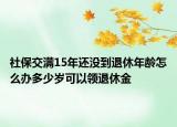 社保交满15年还没到退休年龄怎么办多少岁可以领退休金