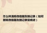 怎么样清除微信朋友圈记录（如何册除微信朋友圈记录留痕迹）