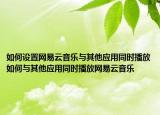 如何设置网易云音乐与其他应用同时播放如何与其他应用同时播放网易云音乐