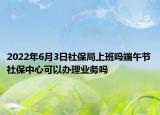 2022年6月3日社保局上班吗端午节社保中心可以办理业务吗