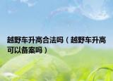 越野车升高合法吗（越野车升高可以备案吗）