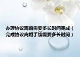 办理协议离婚需要多长时间完成（完成协议离婚手续需要多长时间）
