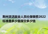 荆州灵活就业人员社保缴费2022标准是多少医保交多少钱