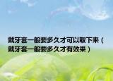 戴牙套一般要多久才可以取下来（戴牙套一般要多久才有效果）