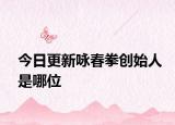 今日更新咏春拳创始人是哪位