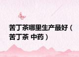 苦丁茶哪里生产最好（苦丁茶 中药）