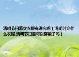 清明节扫墓穿衣服有讲究吗（清明时穿什么衣服,清明节扫墓可以穿裙子吗）
