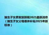 独生子女费发放新规2021最新消息（独生子女父母退休补贴2021年新标准）