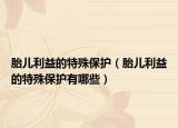 胎儿利益的特殊保护（胎儿利益的特殊保护有哪些）