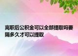 离职后公积金可以全部提取吗要隔多久才可以提取