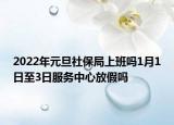 2022年元旦社保局上班吗1月1日至3日服务中心放假吗