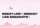 嘴唇起皮什么原因?（嘴唇起皮是什么原因 嘴唇起皮如何护理）