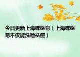 今日更新上海硫磺皂（上海硫磺皂不仅能洗脸祛痘）