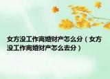 女方没工作离婚财产怎么分（女方没工作离婚财产怎么去分）