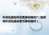 IE浏览器如何设置兼容模式?（如何将IE浏览器设置为兼容模式）