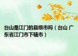 台山是江门的县级市吗（台山 广东省江门市下辖市）
