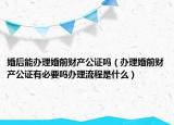 婚后能办理婚前财产公证吗（办理婚前财产公证有必要吗办理流程是什么）