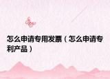 怎么申请专用发票（怎么申请专利产品）