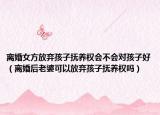 离婚女方放弃孩子抚养权会不会对孩子好（离婚后老婆可以放弃孩子抚养权吗）