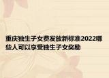 重庆独生子女费发放新标准2022哪些人可以享受独生子女奖励