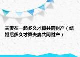 夫妻在一起多久才算共同财产（结婚后多久才算夫妻共同财产）