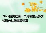 2022韶关社保一个月需要交多少钱韶关社保缴费标准