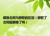 解除合同与辞职的区别（辞职了合同就解除了吗）