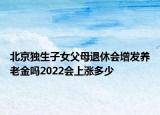 北京独生子女父母退休会增发养老金吗2022会上涨多少