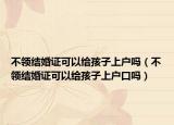 不领结婚证可以给孩子上户吗（不领结婚证可以给孩子上户口吗）