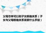 父母怎样可以和子女断绝关系（子女与父母断绝关系需要什么手续）