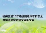 社保交满15年还没到退休年龄怎么办领退休金必须交满多少年