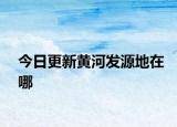 今日更新黄河发源地在哪