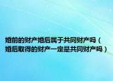婚前的财产婚后属于共同财产吗（婚后取得的财产一定是共同财产吗）
