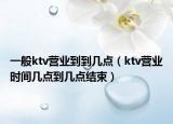 一般ktv营业到到几点（ktv营业时间几点到几点结束）