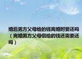 婚后男方父母给的钱离婚时要还吗（离婚男方父母借给的钱还需要还吗）