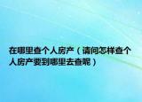 在哪里查个人房产（请问怎样查个人房产要到哪里去查呢）