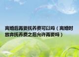 离婚后再要抚养费可以吗（离婚时放弃抚养费之后允许再要吗）